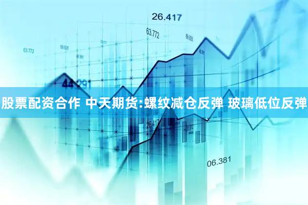 股票配资合作 中天期货:螺纹减仓反弹 玻璃低位反弹