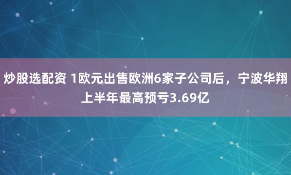 炒股选配资 1欧元出售欧洲6家子公司后，宁波华翔上半年最高预亏3.69亿