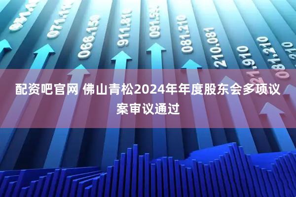 配资吧官网 佛山青松2024年年度股东会多项议案审议通过