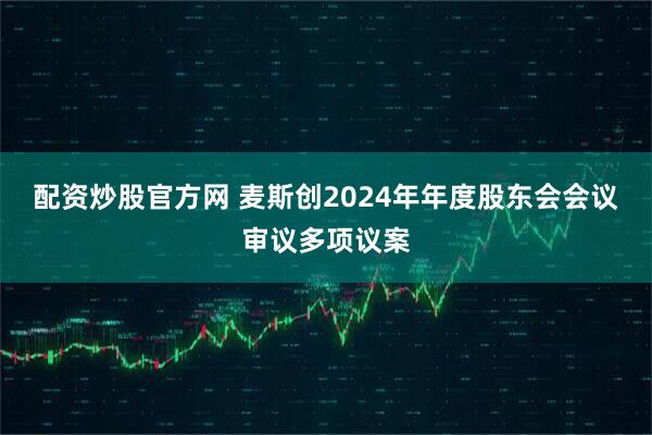 配资炒股官方网 麦斯创2024年年度股东会会议审议多项议案