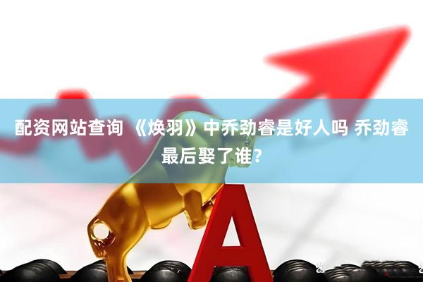 配资网站查询 《焕羽》中乔劲睿是好人吗 乔劲睿最后娶了谁？