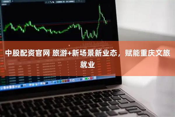 中股配资官网 旅游+新场景新业态，赋能重庆文旅就业