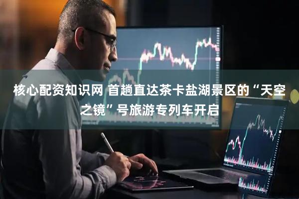 核心配资知识网 首趟直达茶卡盐湖景区的“天空之镜”号旅游专列车开启
