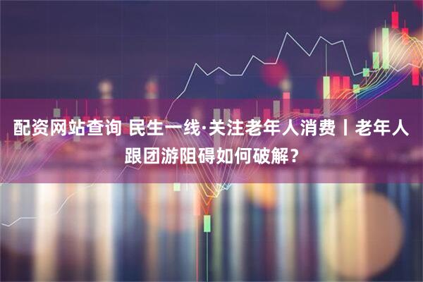 配资网站查询 民生一线·关注老年人消费丨老年人跟团游阻碍如何破解？