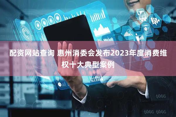 配资网站查询 惠州消委会发布2023年度消费维权十大典型案例