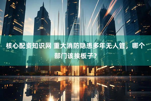 核心配资知识网 重大消防隐患多年无人管，哪个部门该挨板子？