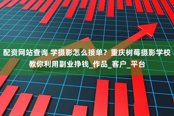 配资网站查询 学摄影怎么接单？重庆树莓摄影学校教你利用副业挣钱_作品_客户_平台