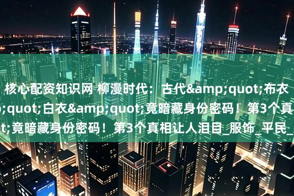核心配资知识网 柳漫时代：古代&quot;布衣&quot;&quot;白衣&quot;竟暗藏身份密码！第3个真相让人泪目_服饰_平民_文化