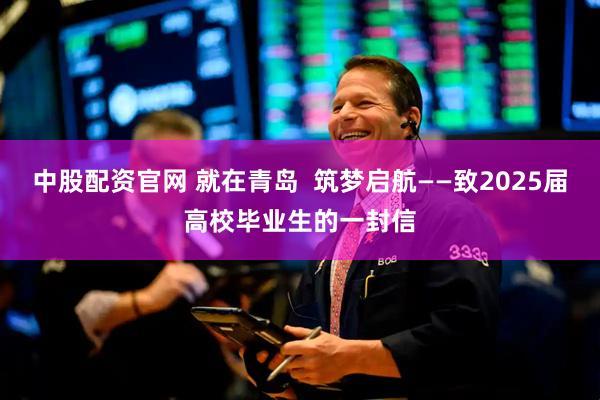 中股配资官网 就在青岛  筑梦启航——致2025届高校毕业生的一封信