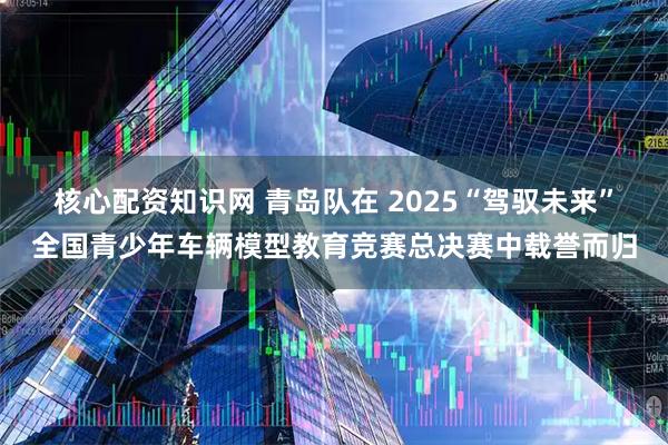 核心配资知识网 青岛队在 2025“驾驭未来”全国青少年车辆模型教育竞赛总决赛中载誉而归
