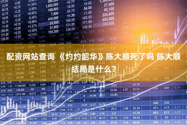 配资网站查询 《灼灼韶华》陈大顺死了吗 陈大顺结局是什么？