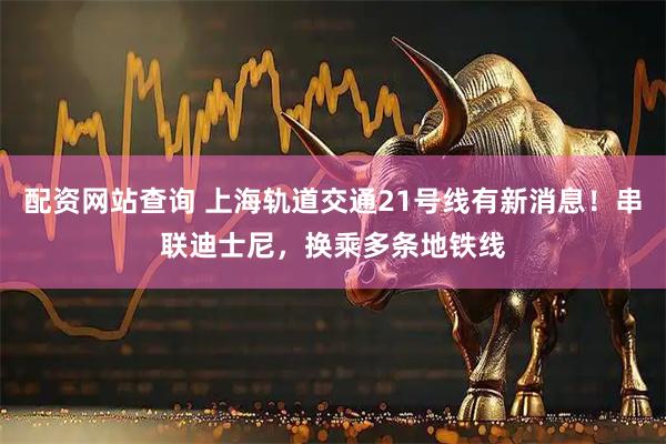 配资网站查询 上海轨道交通21号线有新消息！串联迪士尼，换乘多条地铁线
