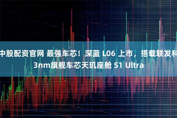 中股配资官网 最强车芯！深蓝 L06 上市，搭载联发科3nm旗舰车芯天玑座舱 S1 Ultra