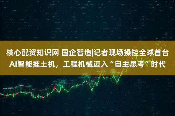 核心配资知识网 国企智造|记者现场操控全球首台AI智能推土机，工程机械迈入“自主思考”时代