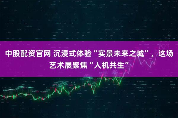 中股配资官网 沉浸式体验“实景未来之城”，这场艺术展聚焦“人机共生”